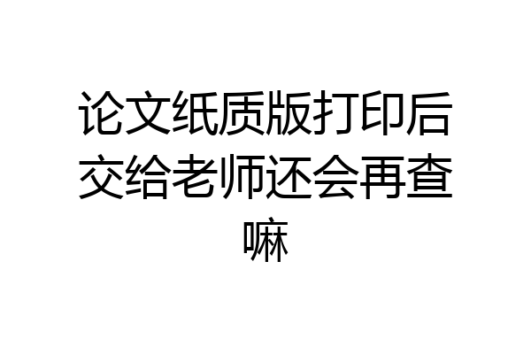 论文纸质版打印后交给老师还会再查嘛
