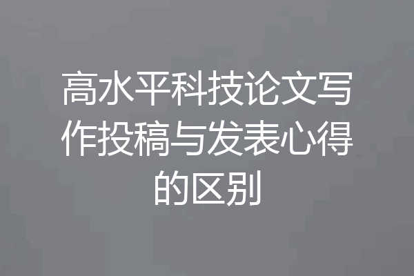 高水平科技论文写作投稿与发表心得的区别