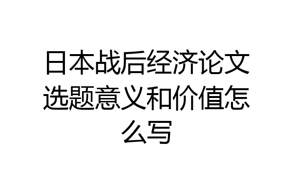 日本战后经济论文选题意义和价值怎么写