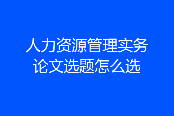 人力资源管理实务论文选题怎么选