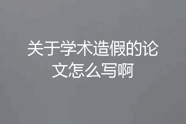 关于学术造假的论文怎么写啊