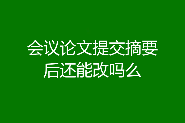 会议论文提交摘要后还能改吗么