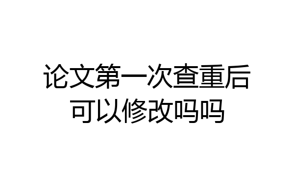 论文第一次查重后可以修改吗吗