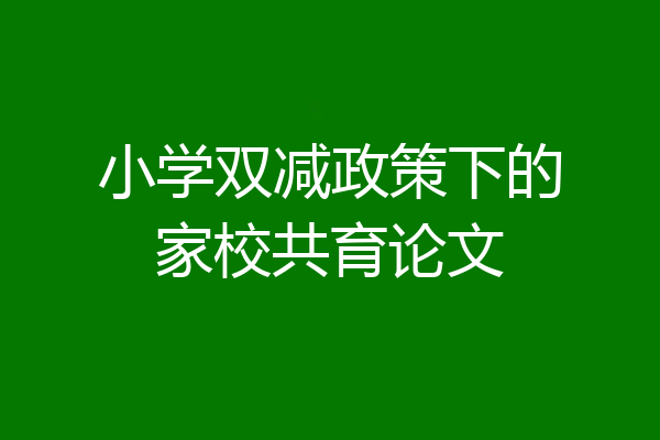 小学双减政策下的家校共育论文