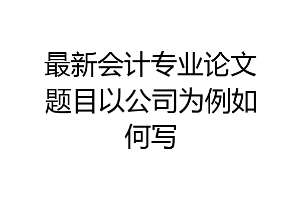 最新会计专业论文题目以公司为例如何写