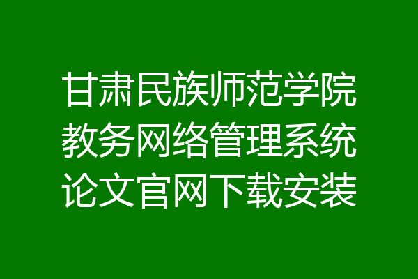 甘肃民族师范学院教务网络管理系统论文官网下载安装