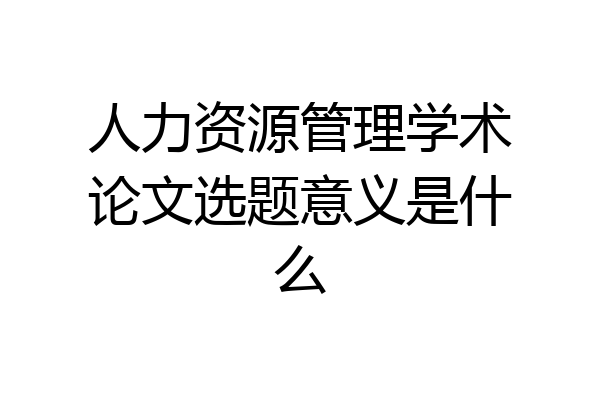 人力资源管理学术论文选题意义是什么