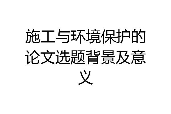 施工与环境保护的论文选题背景及意义