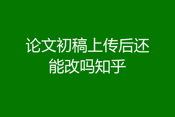 论文初稿上传后还能改吗知乎