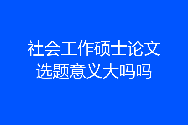 社会工作硕士论文选题意义大吗吗