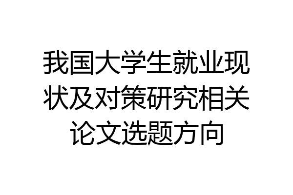 我国大学生就业现状及对策研究相关论文选题方向