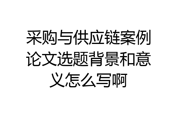 采购与供应链案例论文选题背景和意义怎么写啊