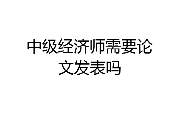 中级经济师需要论文发表吗