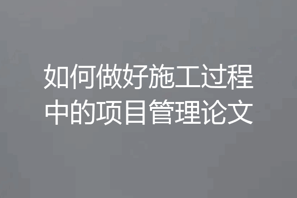 如何做好施工过程中的项目管理论文