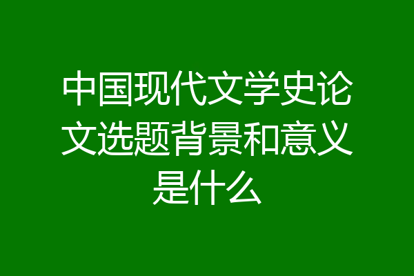 中国现代文学史论文选题背景和意义是什么