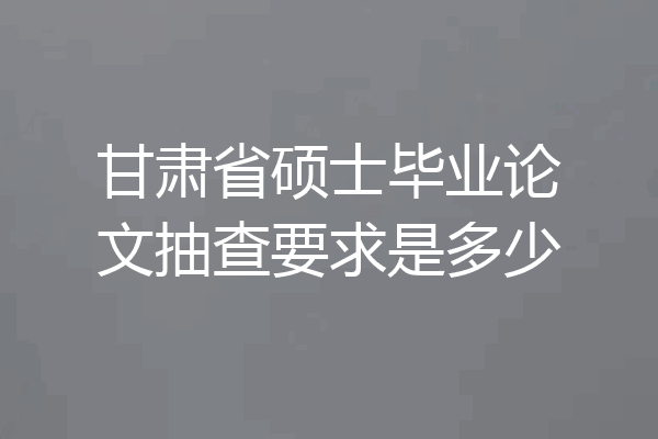 甘肃省硕士毕业论文抽查要求是多少