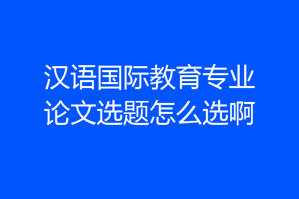 汉语国际教育专业论文选题怎么选啊