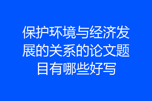 保护环境与经济发展的关系的论文题目有哪些好写