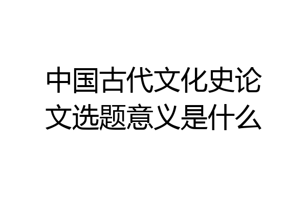 中国古代文化史论文选题意义是什么