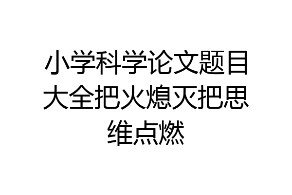 小学科学论文题目大全把火熄灭把思维点燃