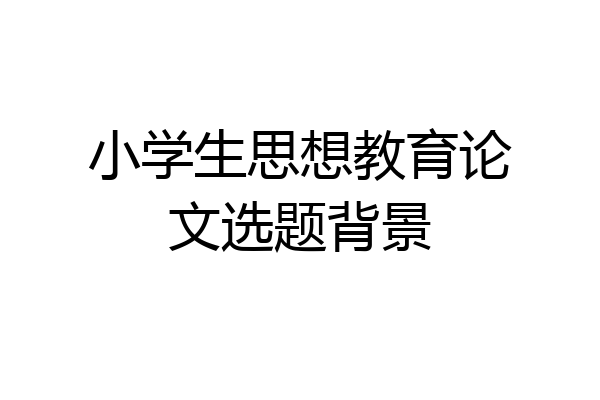 小学生思想教育论文选题背景