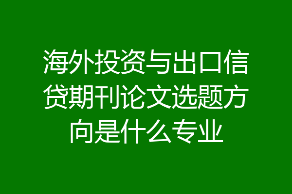 海外投资与出口信贷期刊论文选题方向是什么专业