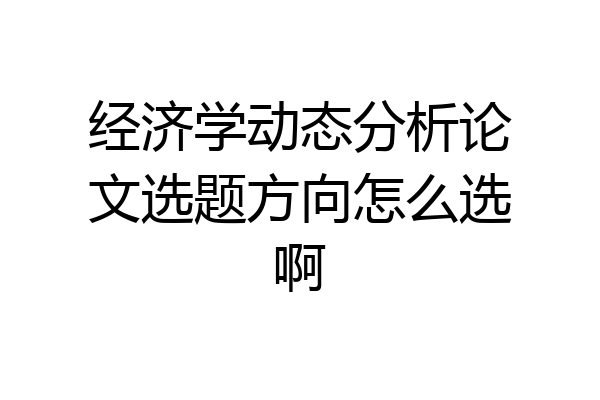 经济学动态分析论文选题方向怎么选啊
