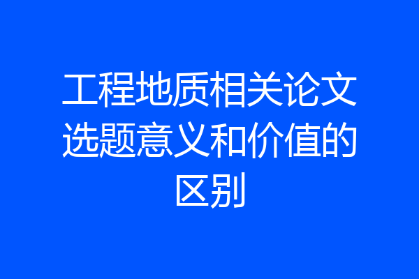 工程地质相关论文选题意义和价值的区别