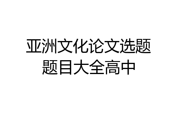 亚洲文化论文选题题目大全高中