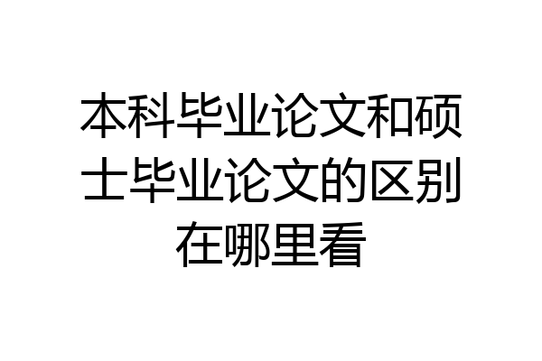 本科毕业论文和硕士毕业论文的区别在哪里看
