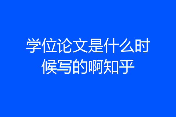 学位论文是什么时候写的啊知乎