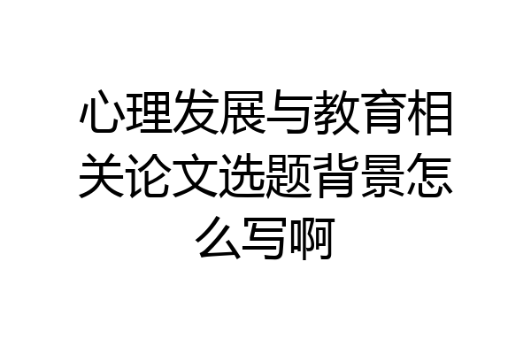 心理发展与教育相关论文选题背景怎么写啊