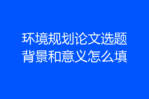 环境规划论文选题背景和意义怎么填