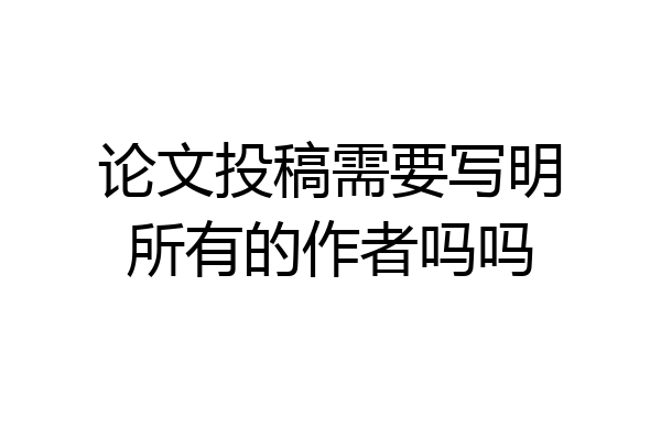 论文投稿需要写明所有的作者吗吗