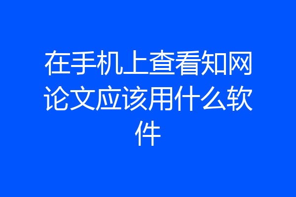 在手机上查看知网论文应该用什么软件