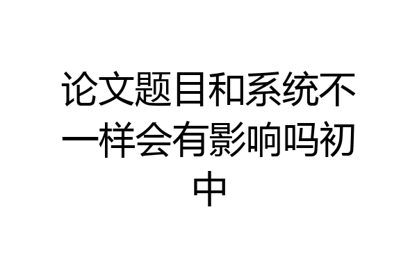 论文题目和系统不一样会有影响吗初中