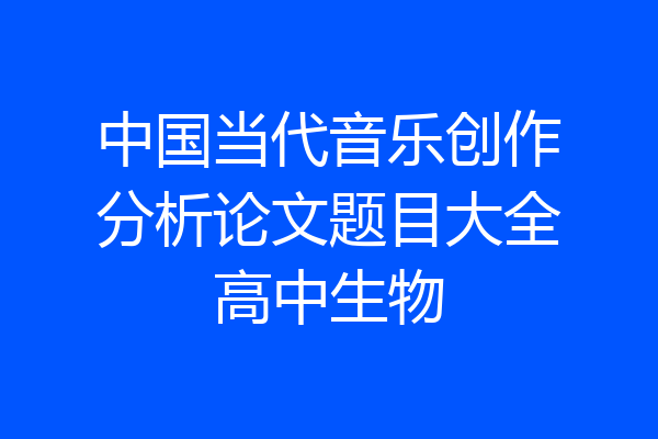 中国当代音乐创作分析论文题目大全高中生物