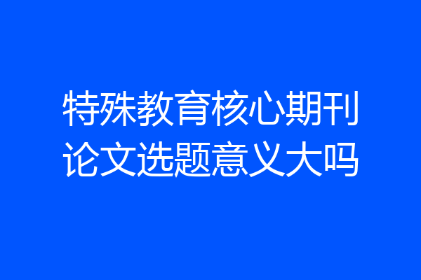 特殊教育核心期刊论文选题意义大吗