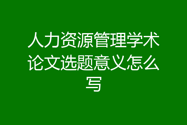 人力资源管理学术论文选题意义怎么写
