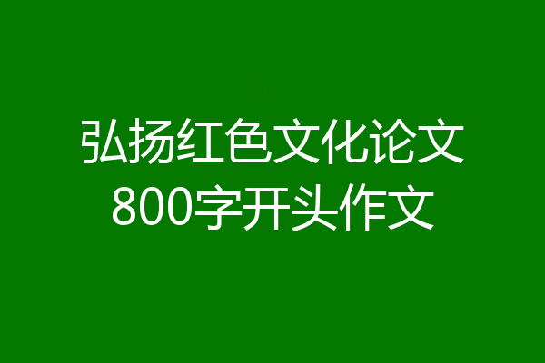 弘扬红色文化论文800字开头作文