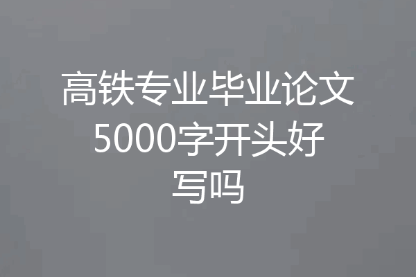高铁专业毕业论文5000字开头好写吗