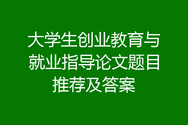 大学生创业教育与就业指导论文题目推荐及答案