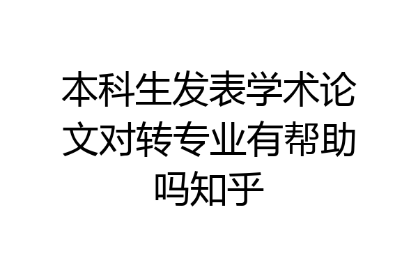 本科生发表学术论文对转专业有帮助吗知乎