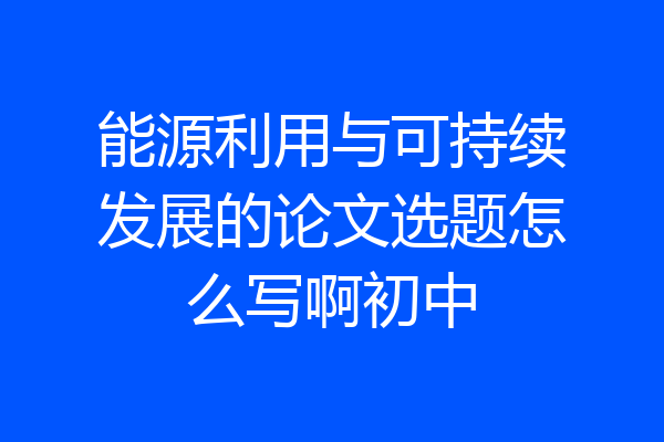 能源利用与可持续发展的论文选题怎么写啊初中