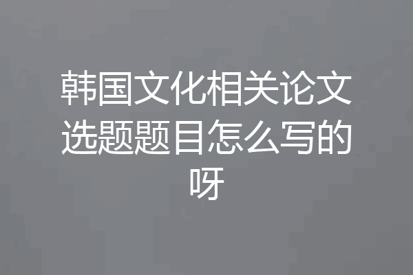 韩国文化相关论文选题题目怎么写的呀