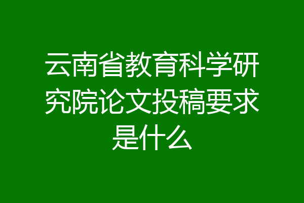 云南省教育科学研究院论文投稿要求是什么