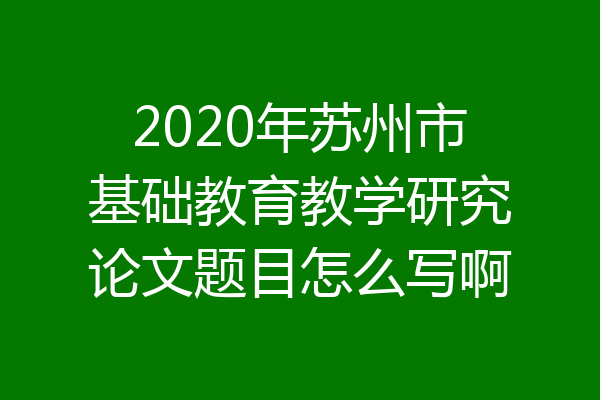 2020年苏州市基础教育教学研究论文题目怎么写啊