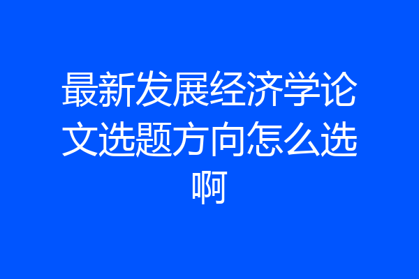最新发展经济学论文选题方向怎么选啊