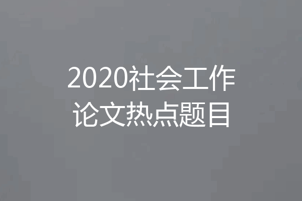 2020社会工作论文热点题目