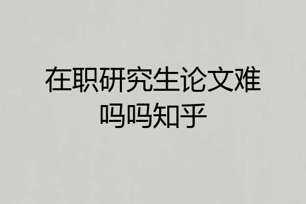 在职研究生论文难吗吗知乎